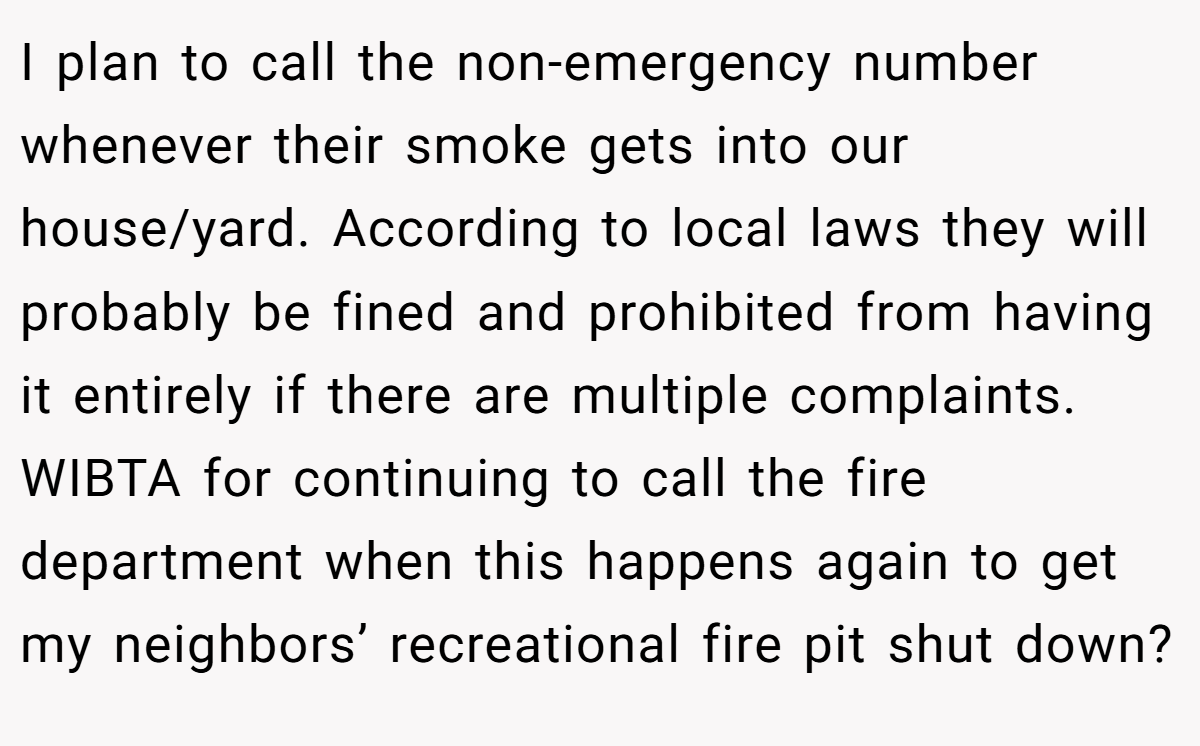I plan to call the non-emergency number whenever their smoke gets into our house/yard. According to local laws they will probably be fined and prohibited from having it entirely if there are multiple complaints. WIBTA for continuing to call the fire department when this happens again to get my neighbors’ recreational fire pit shut down?