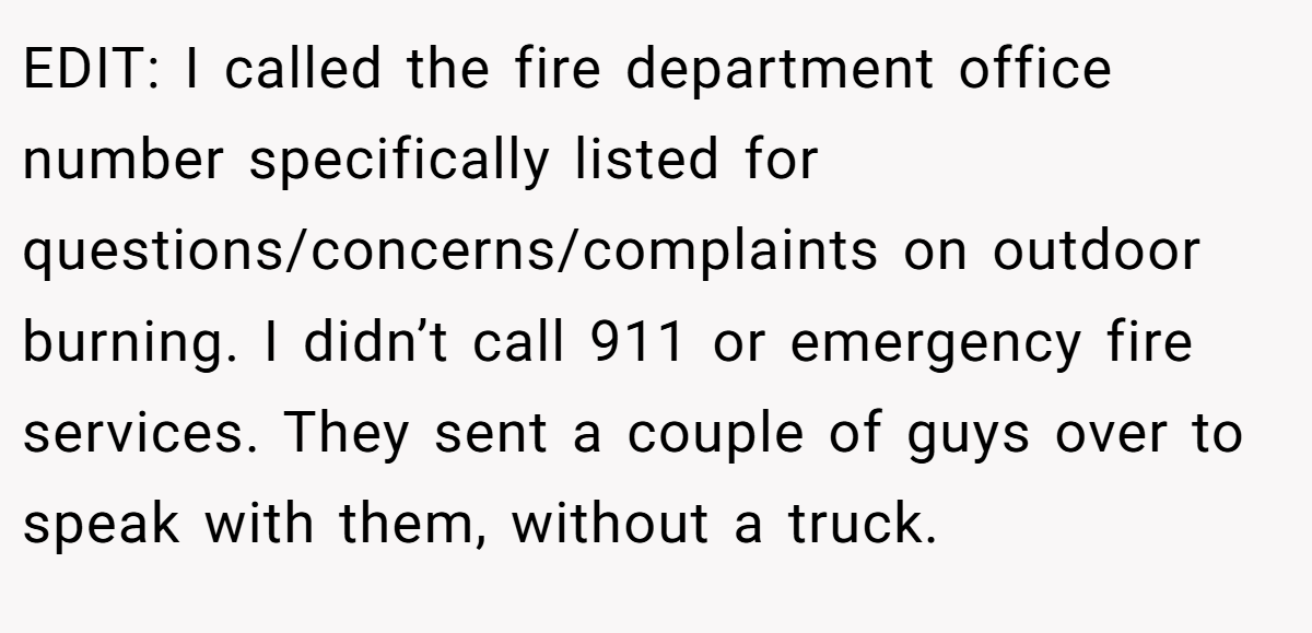 EDIT: I called the fire department office number specifically listed for questions/concerns/complaints on outdoor burning. I didn’t call 911 or emergency fire services. They sent a couple of guys over to speak with them, without a truck.
