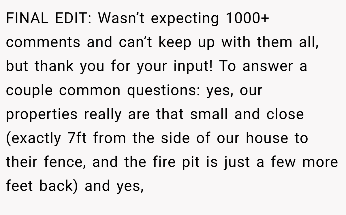 FINAL EDIT: Wasn’t expecting 1000+ comments and can’t keep up with them all, but thank you for your input! To answer a couple common questions: yes, our properties really are that small and close (exactly 7ft from the side of our house to their fence, and the fire pit is just a few more feet back) and yes,