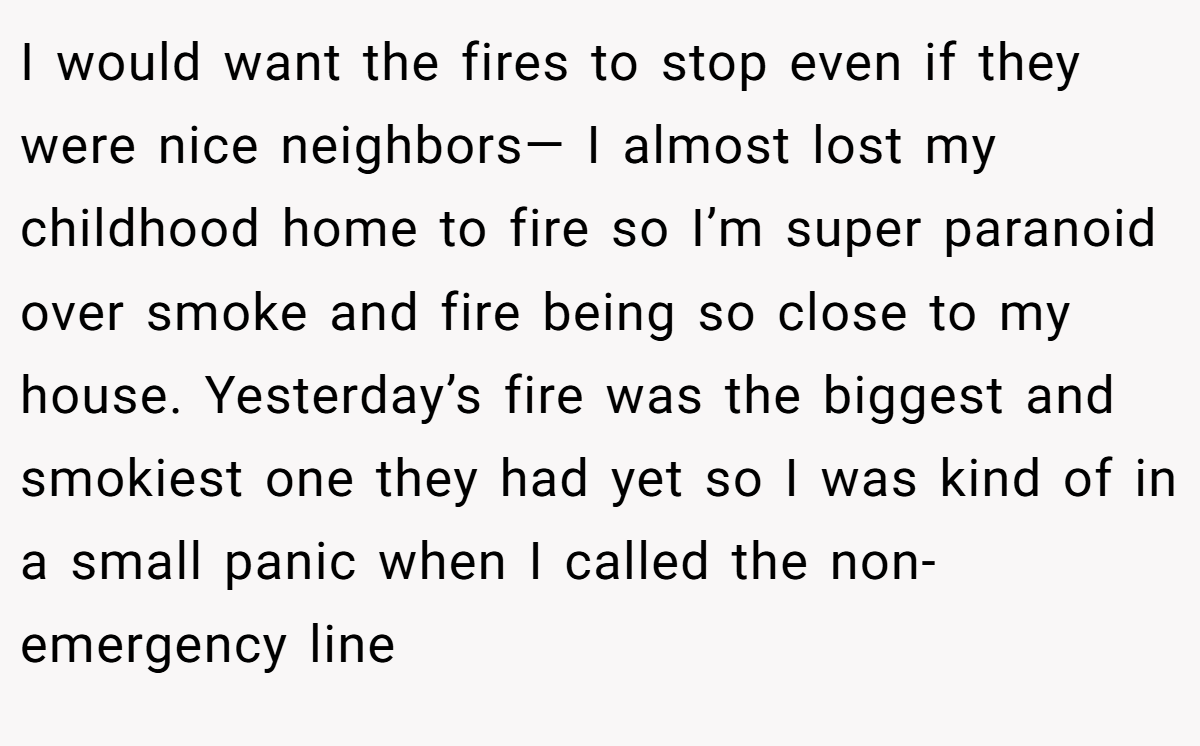 I would want the fires to stop even if they were nice neighbors— I almost lost my childhood home to fire so I’m super paranoid over smoke and fire being so close to my house. Yesterday’s fire was the biggest and smokiest one they had yet so I was kind of in a small panic when I called the non-emergency line