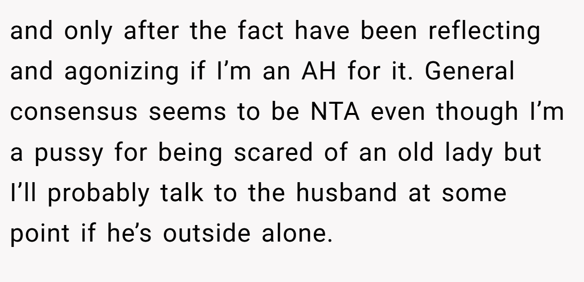 and only after the fact have been reflecting and agonizing if I’m an AH for it. General consensus seems to be NTA even though I’m a pussy for being scared of an old lady but I’ll probably talk to the husband at some point if he’s outside alone.
