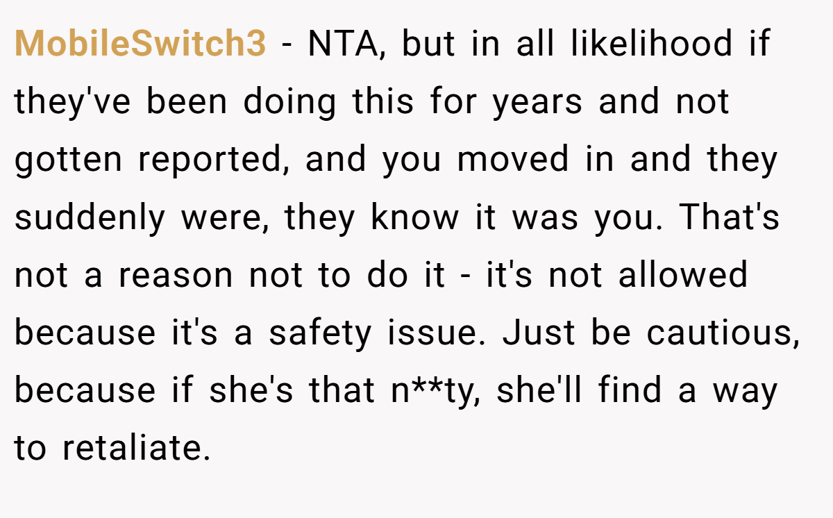 MobileSwitch3 − NTA, but in all likelihood if they've been doing this for years and not gotten reported, and you moved in and they suddenly were, they know it was you. That's not a reason not to do it - it's not allowed because it's a safety issue. Just be cautious, because if she's that n**ty, she'll find a way to retaliate.