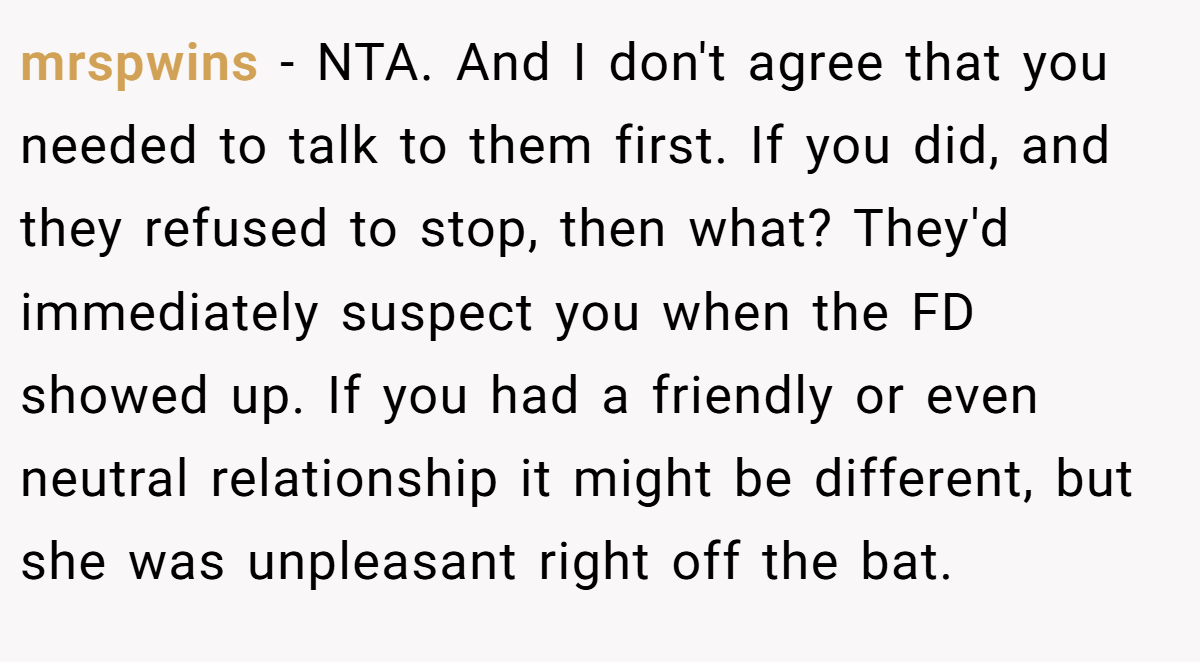 mrspwins − NTA. And I don't agree that you needed to talk to them first. If you did, and they refused to stop, then what? They'd immediately suspect you when the FD showed up. If you had a friendly or even neutral relationship it might be different, but she was unpleasant right off the bat.