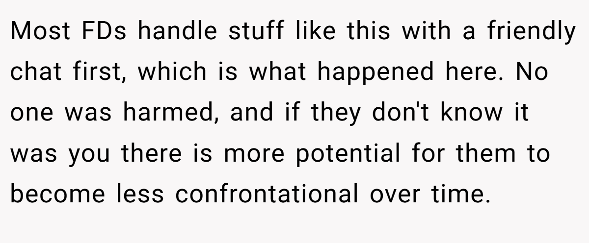 Most FDs handle stuff like this with a friendly chat first, which is what happened here. No one was harmed, and if they don't know it was you there is more potential for them to become less confrontational over time.