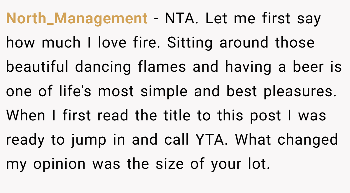North_Management − NTA. Let me first say how much I love fire. Sitting around those beautiful dancing flames and having a beer is one of life's most simple and best pleasures. When I first read the title to this post I was ready to jump in and call YTA. What changed my opinion was the size of your lot.