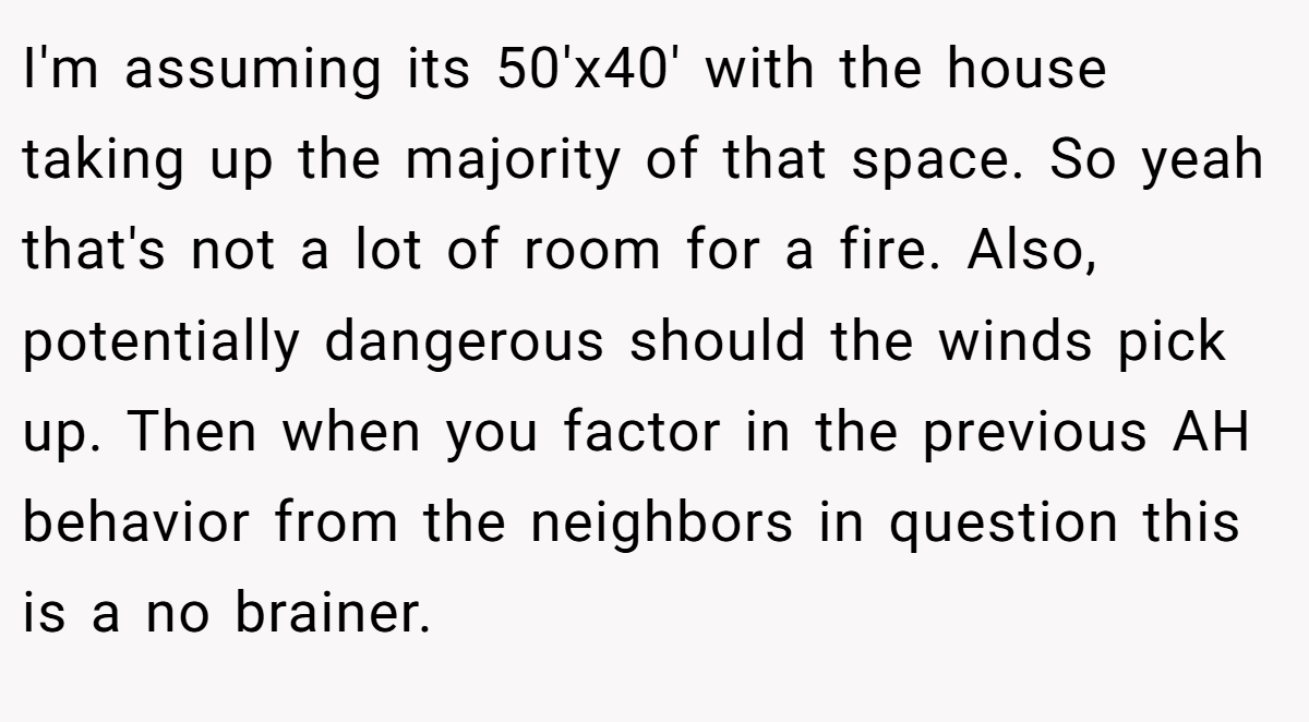 I'm assuming its 50'x40' with the house taking up the majority of that space. So yeah that's not a lot of room for a fire. Also, potentially dangerous should the winds pick up. Then when you factor in the previous AH behavior from the neighbors in question this is a no brainer.