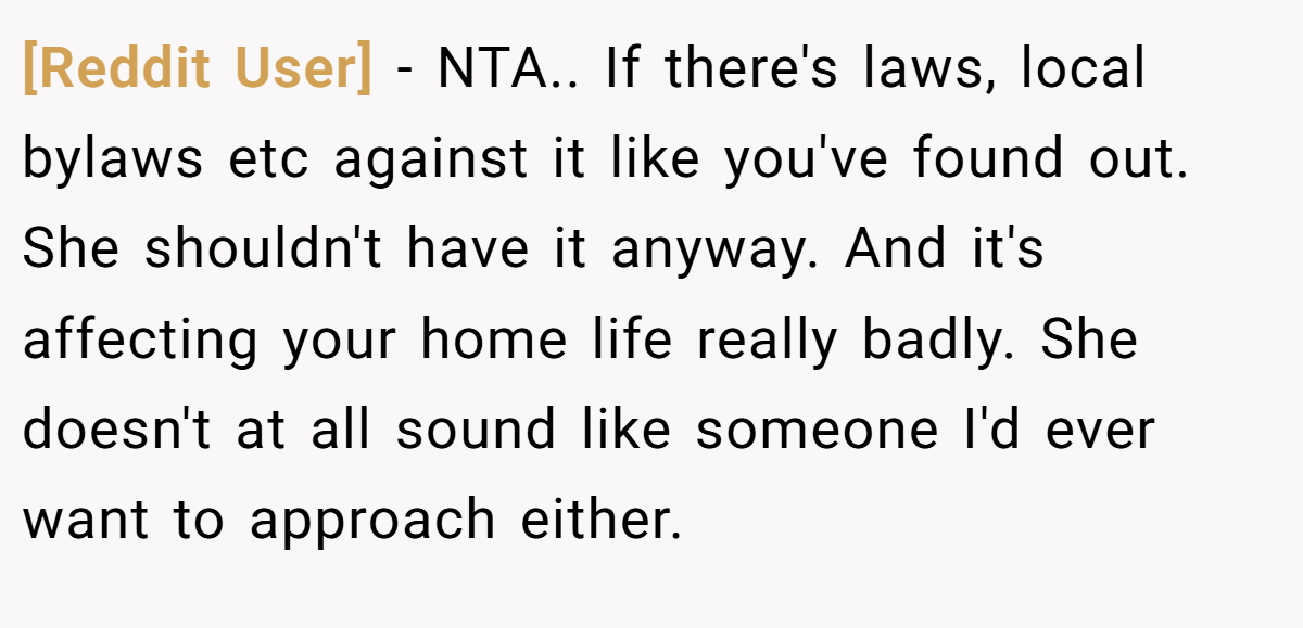 [Reddit User] − NTA.. If there's laws, local bylaws etc against it like you've found out. She shouldn't have it anyway. And it's affecting your home life really badly. She doesn't at all sound like someone I'd ever want to approach either.