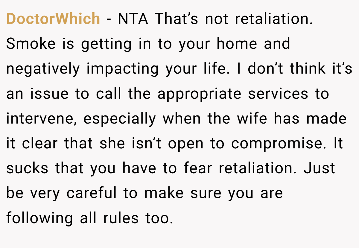DoctorWhich − NTA That’s not retaliation. Smoke is getting in to your home and negatively impacting your life. I don’t think it’s an issue to call the appropriate services to intervene, especially when the wife has made it clear that she isn’t open to compromise. It sucks that you have to fear retaliation. Just be very careful to make sure you are following all rules too.