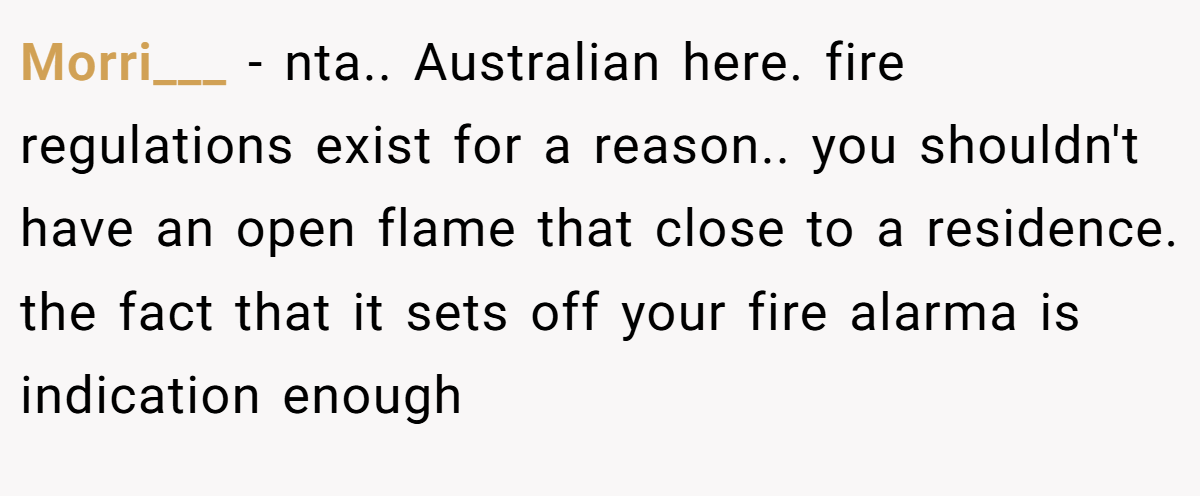 Morri___ − nta.. Australian here. fire regulations exist for a reason.. you shouldn't have an open flame that close to a residence. the fact that it sets off your fire alarma is indication enough