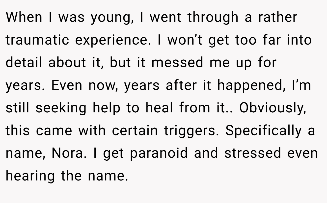 When I was young, I went through a rather traumatic experience. I won’t get too far into detail about it, but it messed me up for years. Even now, years after it happened, I’m still seeking help to heal from it.. Obviously, this came with certain triggers. Specifically a name, Nora. I get paranoid and stressed even hearing the name.