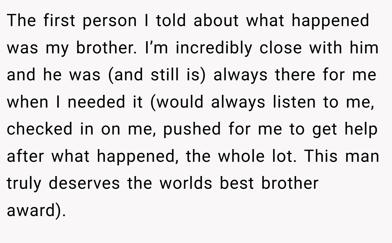 The first person I told about what happened was my brother. I’m incredibly close with him and he was (and still is) always there for me when I needed it (would always listen to me, checked in on me, pushed for me to get help after what happened, the whole lot. This man truly deserves the worlds best brother award).