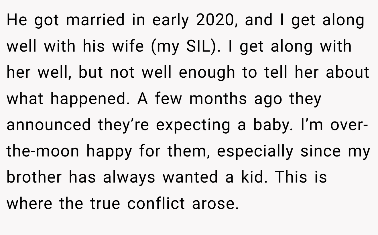 He got married in early 2020, and I get along well with his wife (my SIL). I get along with her well, but not well enough to tell her about what happened. A few months ago they announced they’re expecting a baby. I’m over-the-moon happy for them, especially since my brother has always wanted a kid. This is where the true conflict arose.