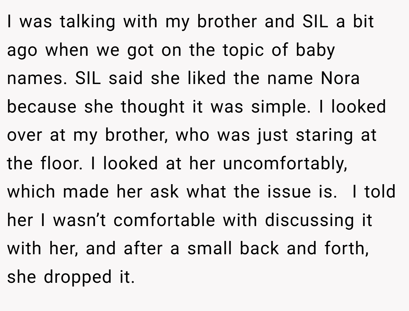I was talking with my brother and SIL a bit ago when we got on the topic of baby names. SIL said she liked the name Nora because she thought it was simple. I looked over at my brother, who was just staring at the floor. I looked at her uncomfortably, which made her ask what the issue is.  I told her I wasn’t comfortable with discussing it with her, and after a small back and forth, she dropped it.