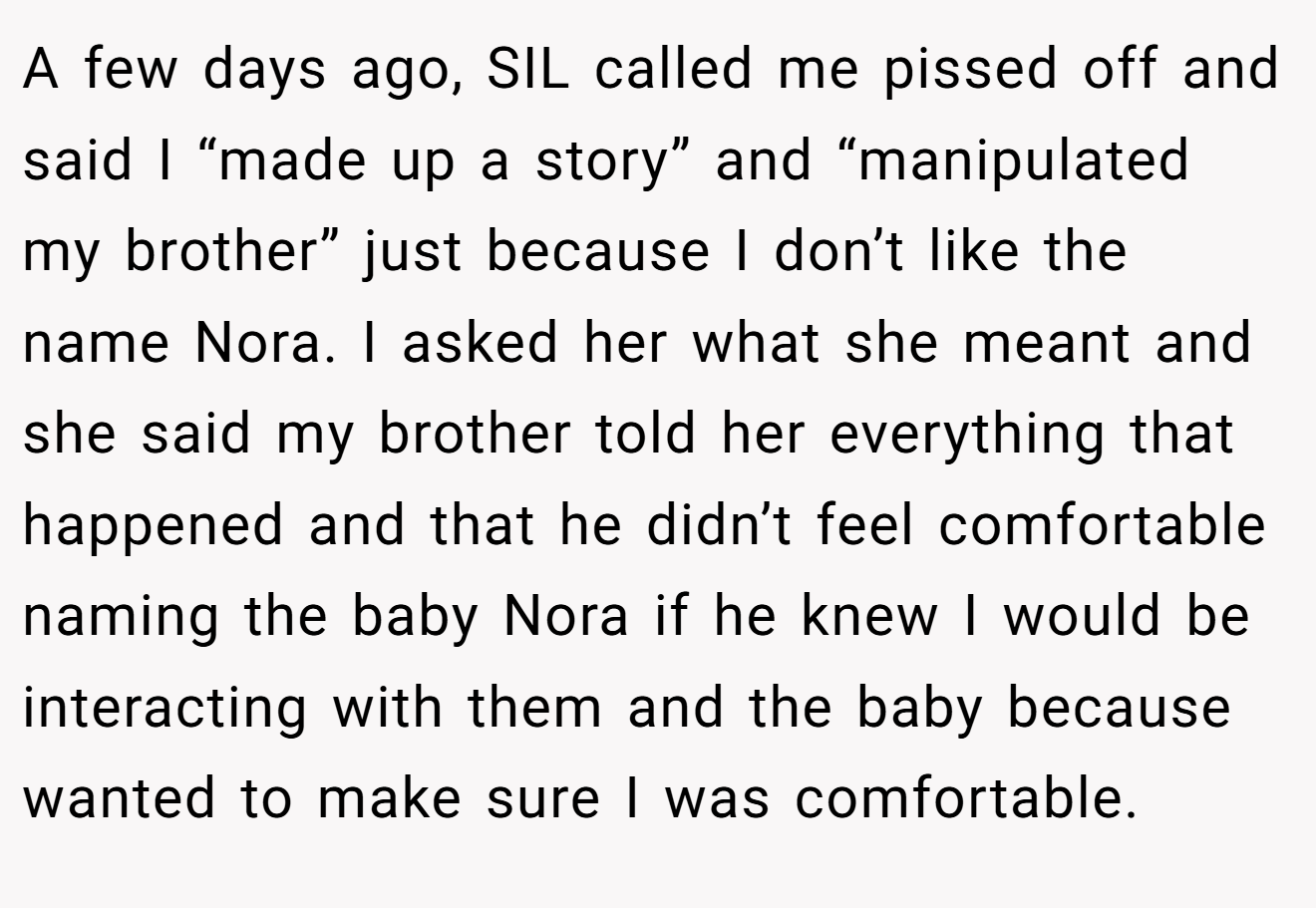 A few days ago, SIL called me pissed off and said I “made up a story” and “manipulated my brother” just because I don’t like the name Nora. I asked her what she meant and she said my brother told her everything that happened and that he didn’t feel comfortable naming the baby Nora if he knew I would be interacting with them and the baby because wanted to make sure I was comfortable.