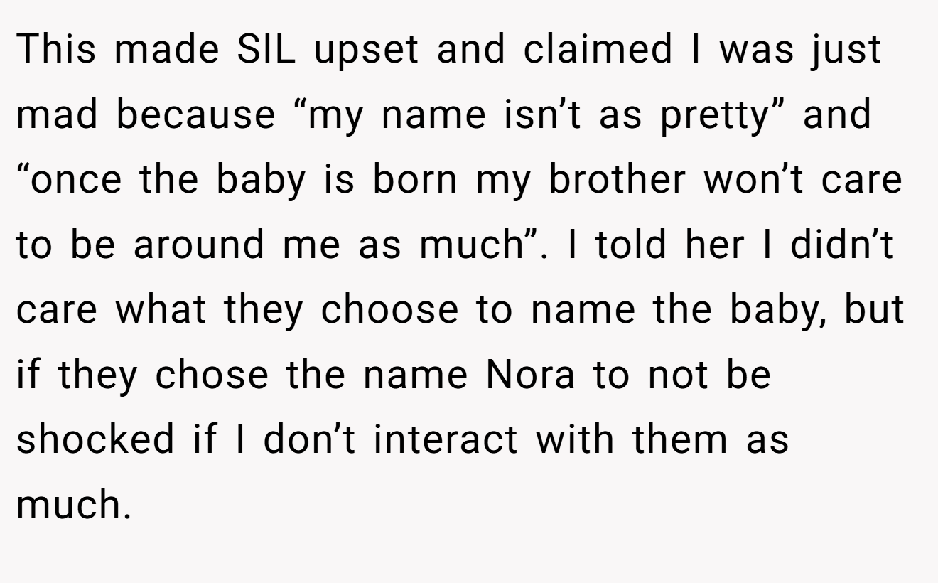 This made SIL upset and claimed I was just mad because “my name isn’t as pretty” and “once the baby is born my brother won’t care to be around me as much”. I told her I didn’t care what they choose to name the baby, but if they chose the name Nora to not be shocked if I don’t interact with them as much.