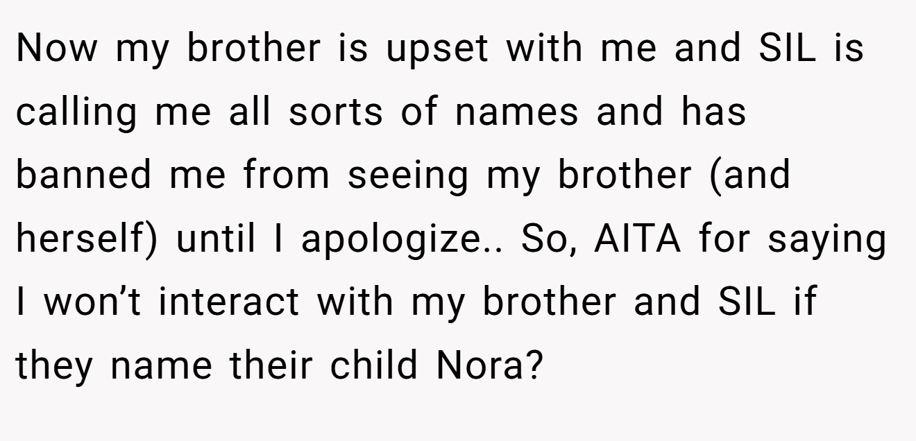 Now my brother is upset with me and SIL is calling me all sorts of names and has banned me from seeing my brother (and herself) until I apologize.. So, AITA for saying I won’t interact with my brother and SIL if they name their child Nora?