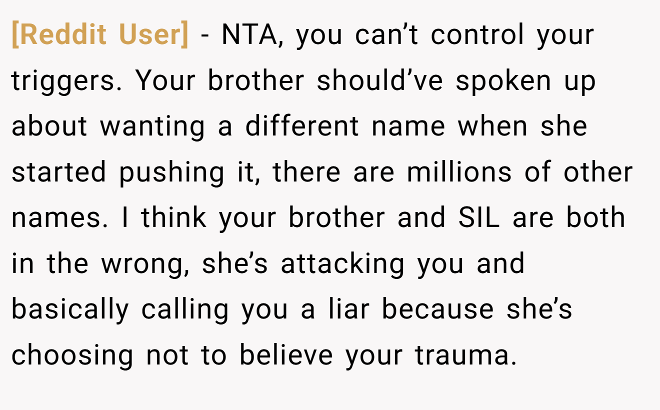 [Reddit User] - NTA, you can’t control your triggers. Your brother should’ve spoken up about wanting a different name when she started pushing it, there are millions of other names. I think your brother and SIL are both in the wrong, she’s attacking you and basically calling you a liar because she’s choosing not to believe your trauma.