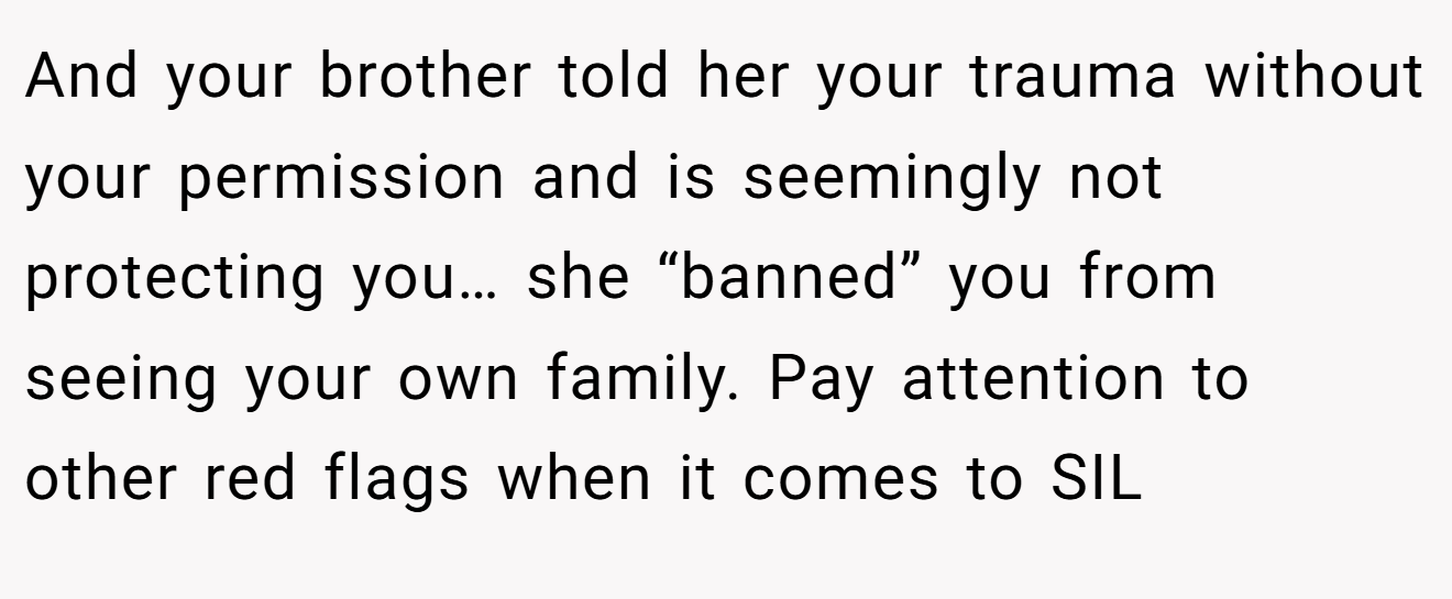 And your brother told her your trauma without your permission and is seemingly not protecting you… she “banned” you from seeing your own family. Pay attention to other red flags when it comes to SIL