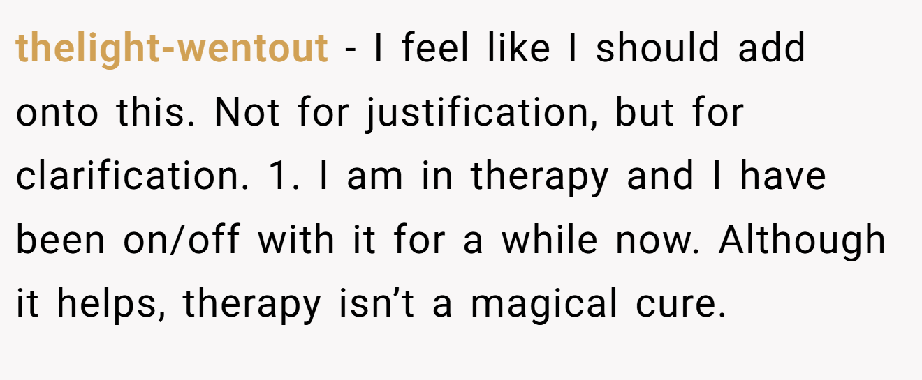 thelight-wentout - I feel like I should add onto this. Not for justification, but for clarification. 1. I am in therapy and I have been on/off with it for a while now. Although it helps, therapy isn’t a magical cure.