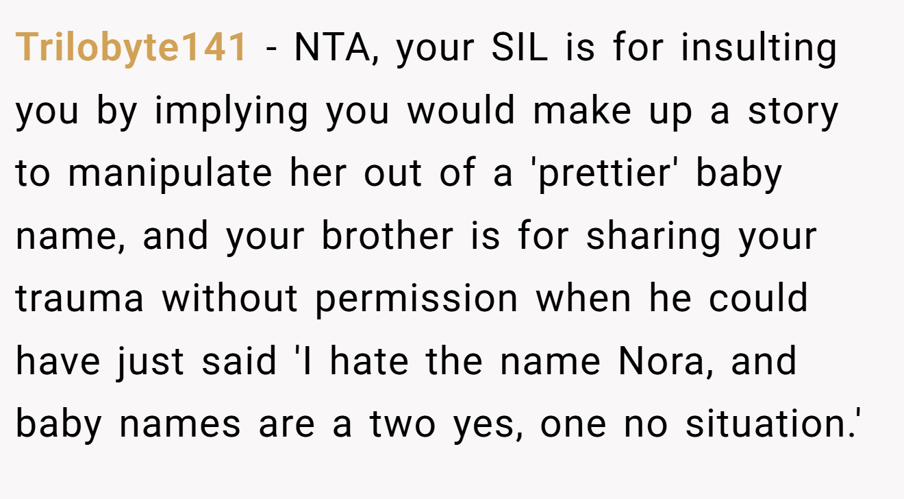 Trilobyte141 - NTA, your SIL is for insulting you by implying you would make up a story to manipulate her out of a 'prettier' baby name, and your brother is for sharing your trauma without permission when he could have just said 'I hate the name Nora, and baby names are a two yes, one no situation.'