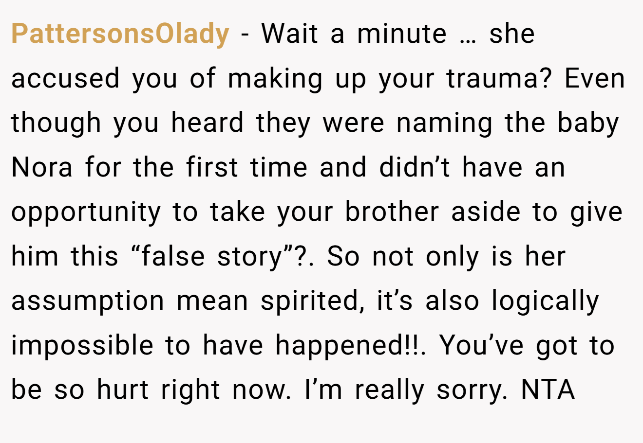 PattersonsOlady - Wait a minute … she accused you of making up your trauma? Even though you heard they were naming the baby Nora for the first time and didn’t have an opportunity to take your brother aside to give him this “false story”?. So not only is her assumption mean spirited, it’s also logically impossible to have happened!!. You’ve got to be so hurt right now. I’m really sorry. NTA