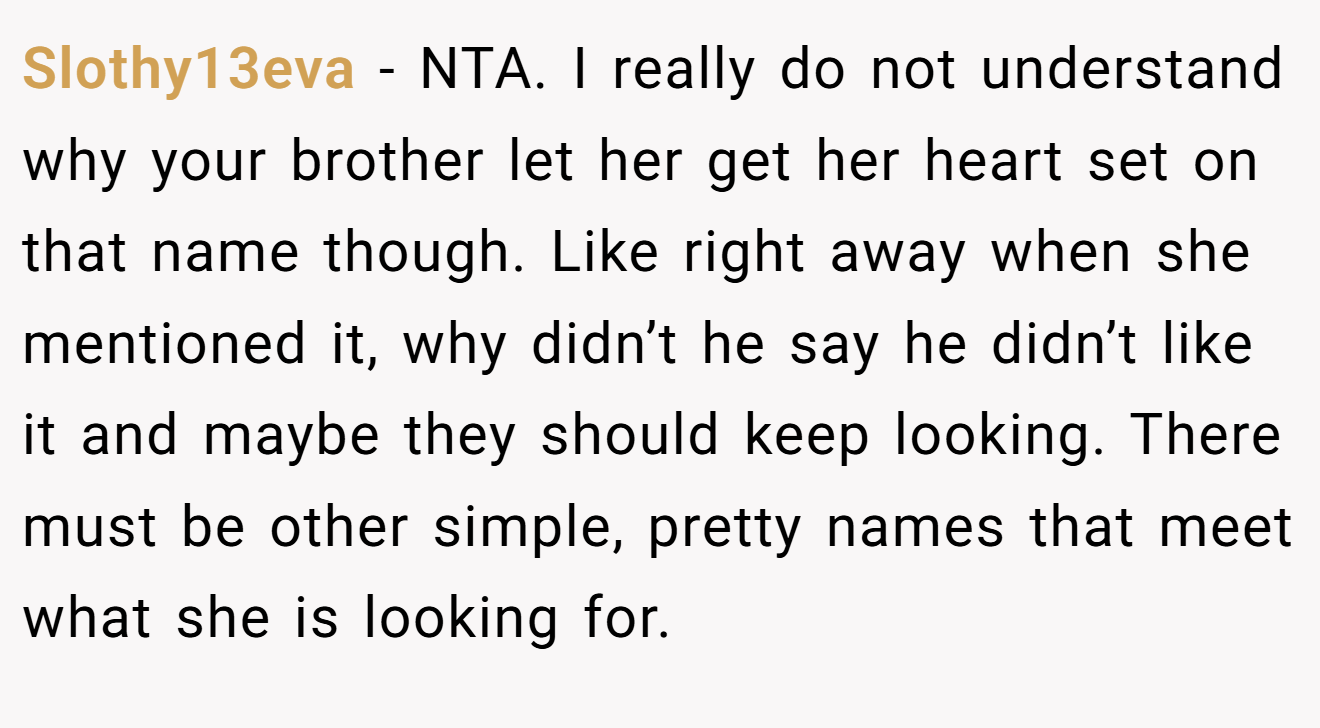 Slothy13eva - NTA. I really do not understand why your brother let her get her heart set on that name though. Like right away when she mentioned it, why didn’t he say he didn’t like it and maybe they should keep looking. There must be other simple, pretty names that meet what she is looking for.