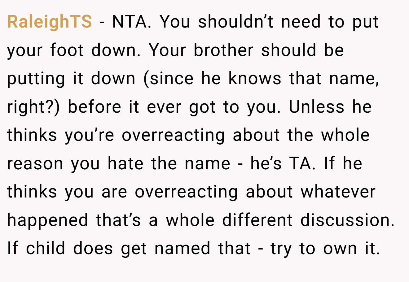 RaleighTS - NTA. You shouldn’t need to put your foot down. Your brother should be putting it down (since he knows that name, right?) before it ever got to you. Unless he thinks you’re overreacting about the whole reason you hate the name - he’s TA. If he thinks you are overreacting about whatever happened that’s a whole different discussion. If child does get named that - try to own it.