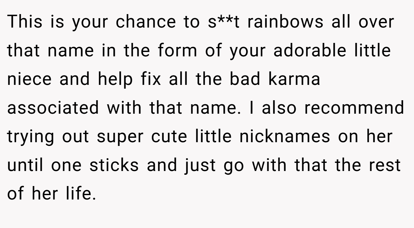 This is your chance to s**t rainbows all over that name in the form of your adorable little niece and help fix all the bad karma associated with that name. I also recommend trying out super cute little nicknames on her until one sticks and just go with that the rest of her life.