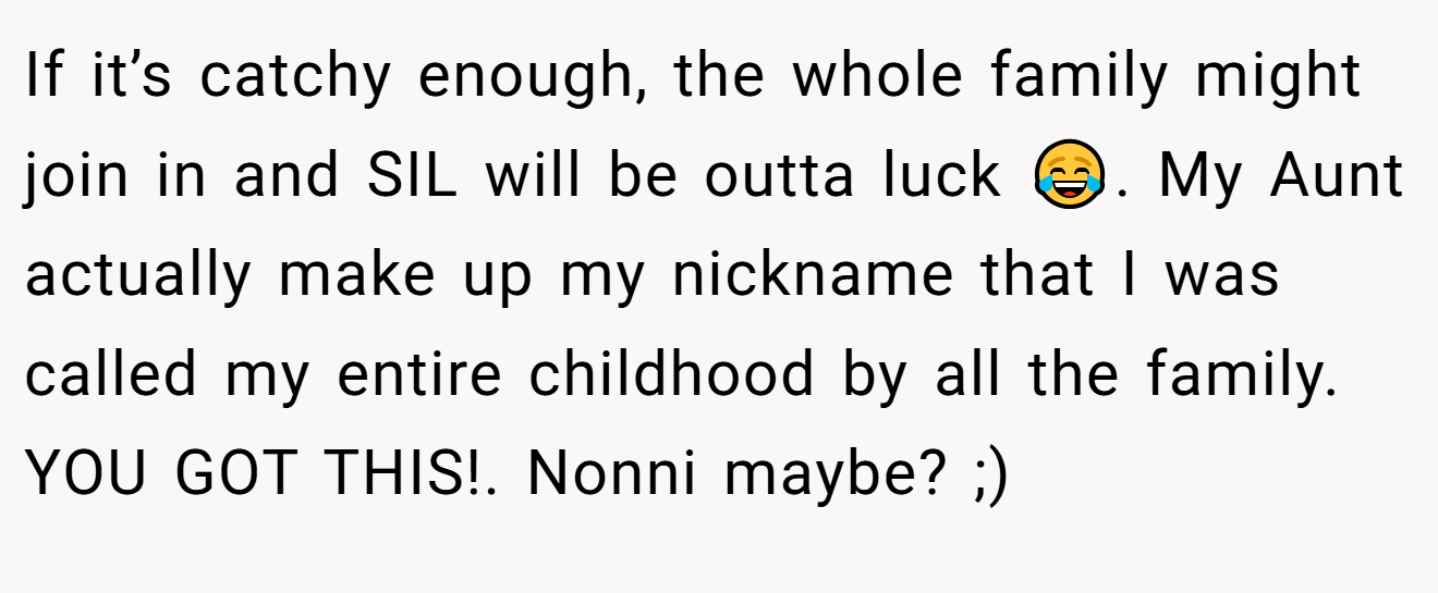 If it’s catchy enough, the whole family might join in and SIL will be outta luck 😂. My Aunt actually make up my nickname that I was called my entire childhood by all the family. YOU GOT THIS!. Nonni maybe? ;)