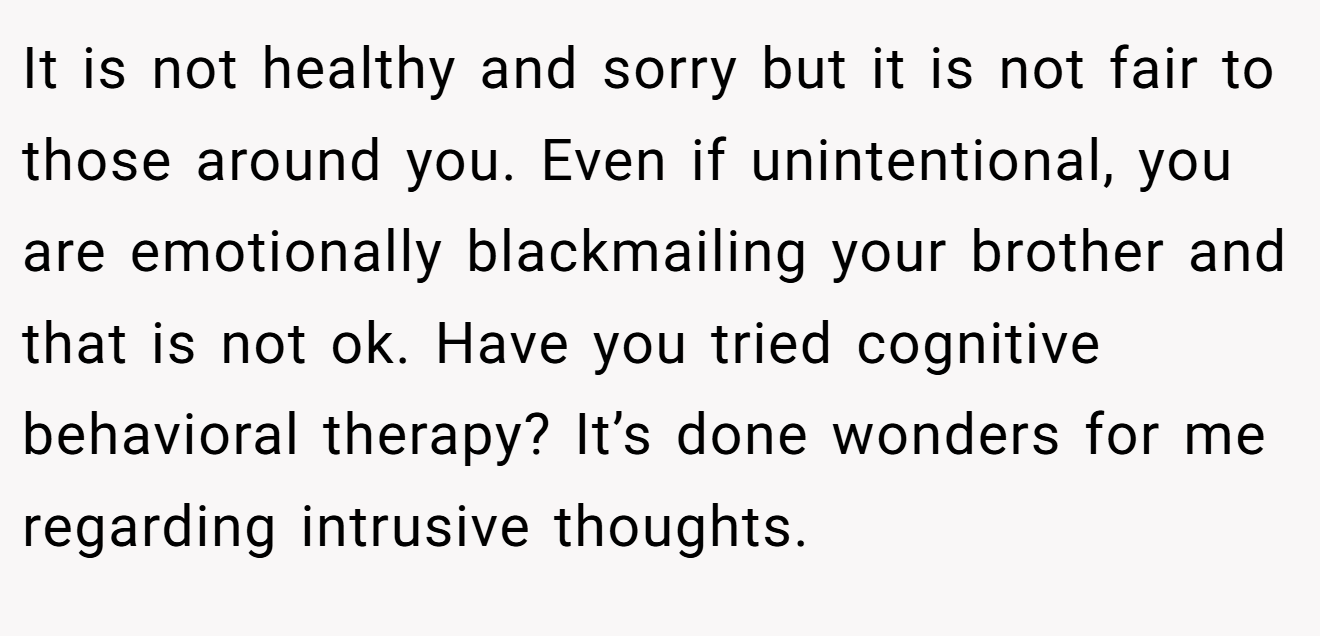 It is not healthy and sorry but it is not fair to those around you. Even if unintentional, you are emotionally blackmailing your brother and that is not ok. Have you tried cognitive behavioral therapy? It’s done wonders for me regarding intrusive thoughts.