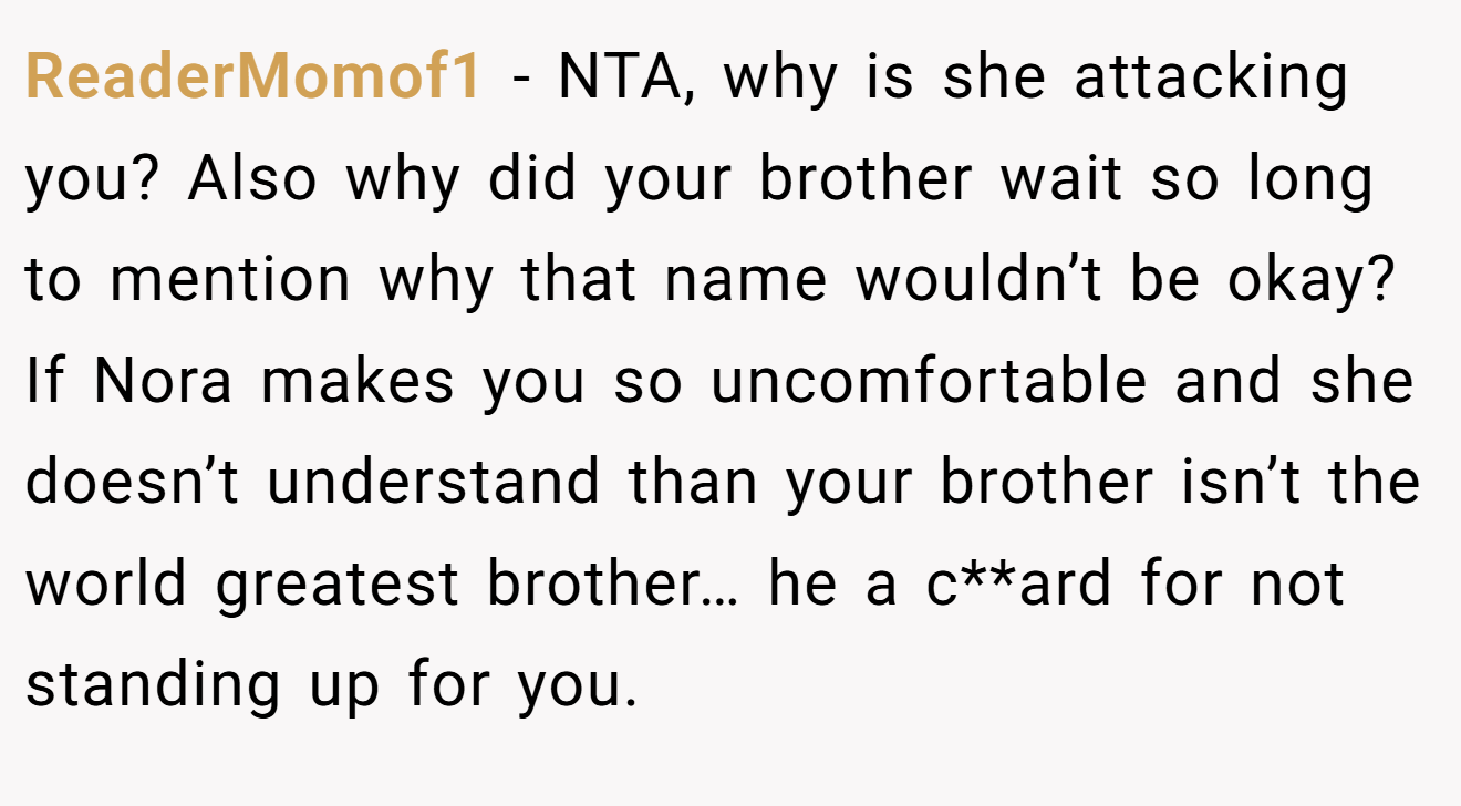 ReaderMomof1 - NTA, why is she attacking you? Also why did your brother wait so long to mention why that name wouldn’t be okay? If Nora makes you so uncomfortable and she doesn’t understand than your brother isn’t the world greatest brother… he a c**ard for not standing up for you.
