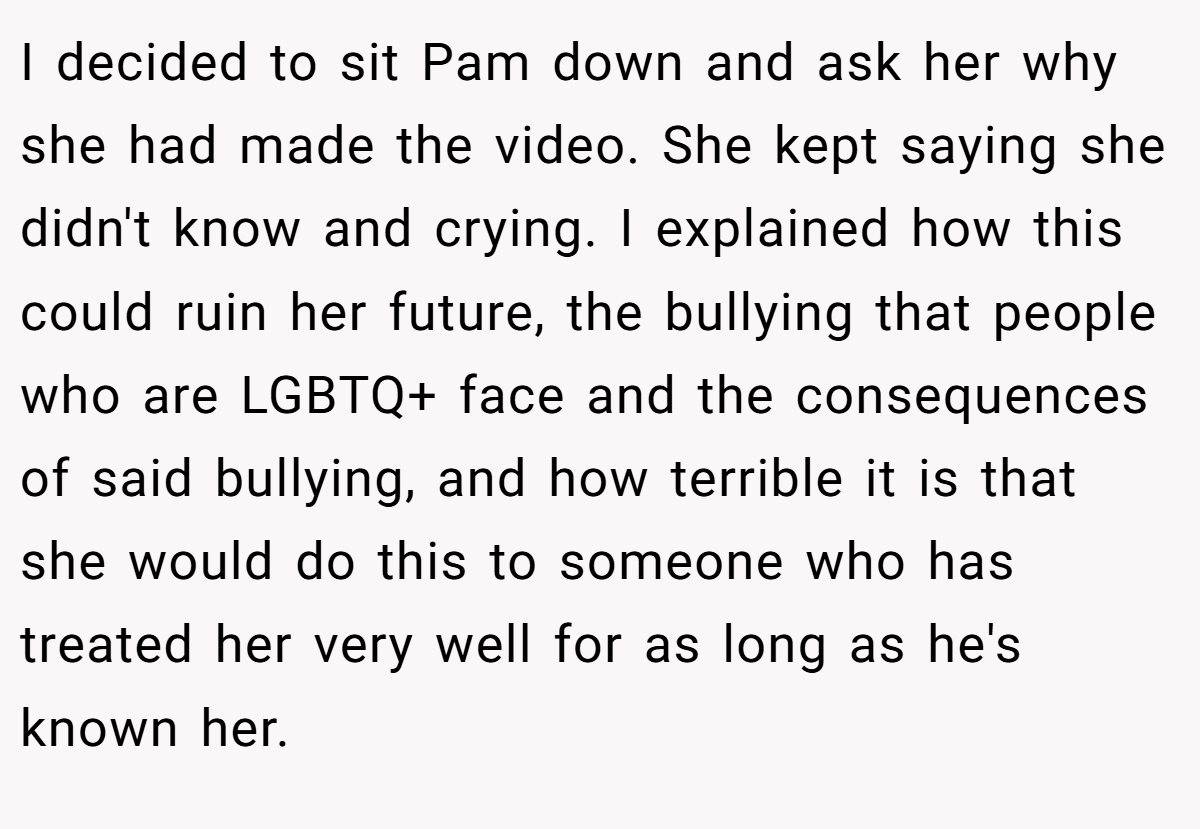 I decided to sit Pam down and ask her why she had made the video. She kept saying she didn't know and crying. I explained how this could ruin her future, the bullying that people who are LGBTQ+ face and the consequences of said bullying, and how terrible it is that she would do this to someone who has treated her very well for as long as he's known her.