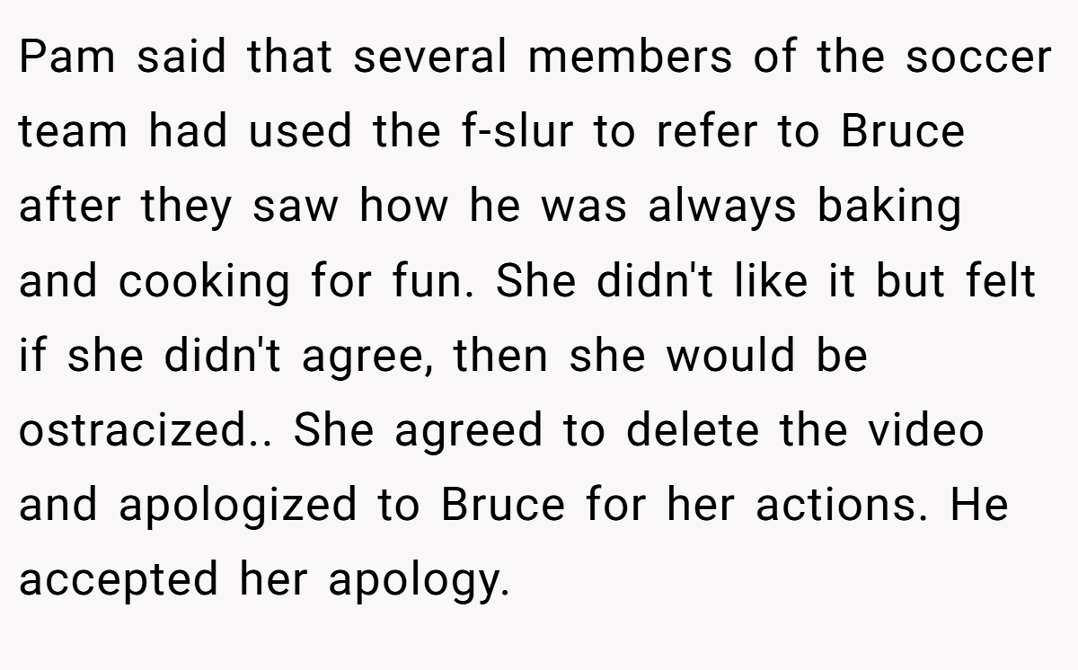 Pam said that several members of the soccer team had used the f-slur to refer to Bruce after they saw how he was always baking and cooking for fun. She didn't like it but felt if she didn't agree, then she would be ostracized.. She agreed to delete the video and apologized to Bruce for her actions. He accepted her apology.