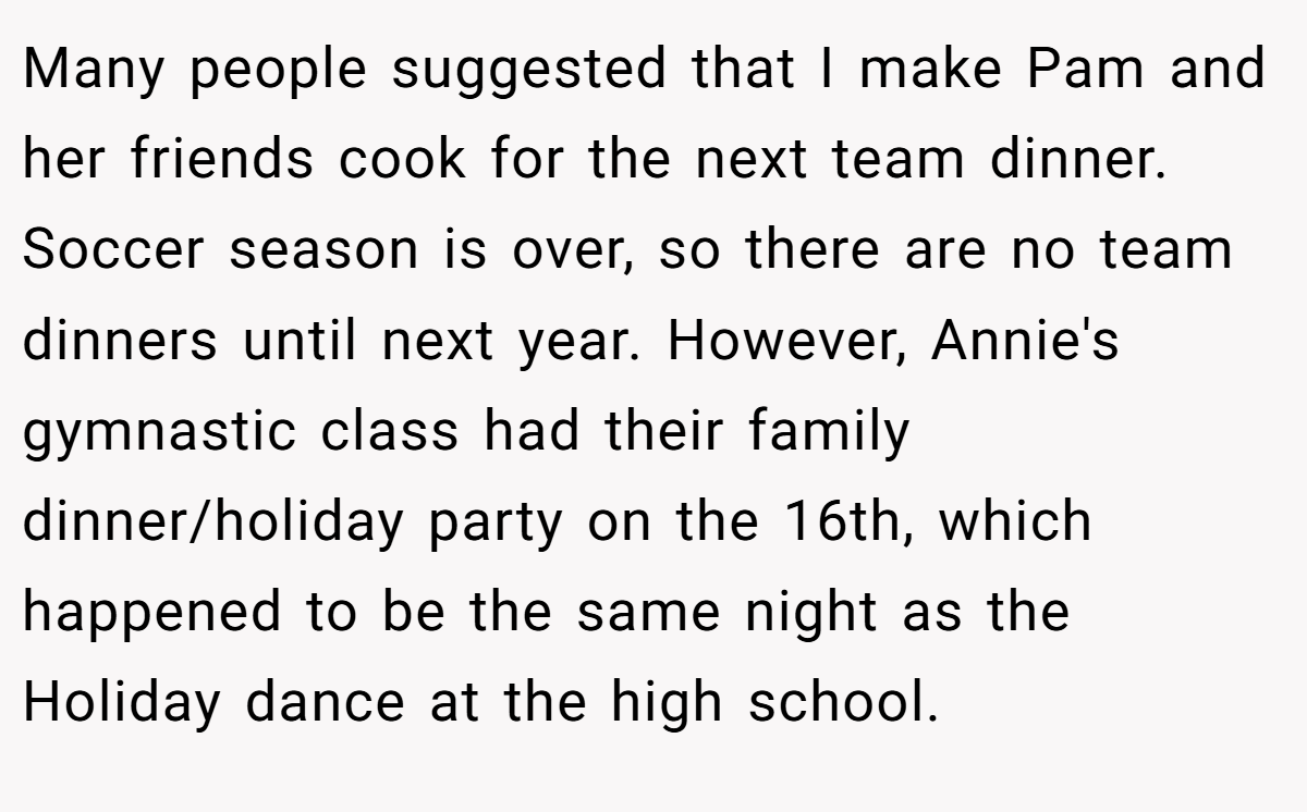 Many people suggested that I make Pam and her friends cook for the next team dinner. Soccer season is over, so there are no team dinners until next year. However, Annie's gymnastic class had their family dinner/holiday party on the 16th, which happened to be the same night as the Holiday dance at the high school.
