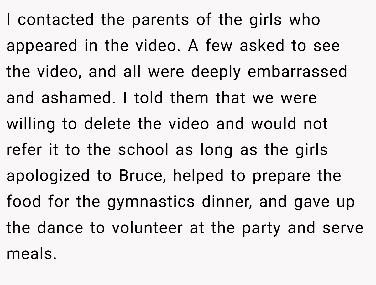 I contacted the parents of the girls who appeared in the video. A few asked to see the video, and all were deeply embarrassed and ashamed. I told them that we were willing to delete the video and would not refer it to the school as long as the girls apologized to Bruce, helped to prepare the food for the gymnastics dinner, and gave up the dance to volunteer at the party and serve meals.