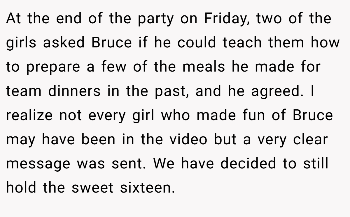At the end of the party on Friday, two of the girls asked Bruce if he could teach them how to prepare a few of the meals he made for team dinners in the past, and he agreed. I realize not every girl who made fun of Bruce may have been in the video but a very clear message was sent. We have decided to still hold the sweet sixteen.