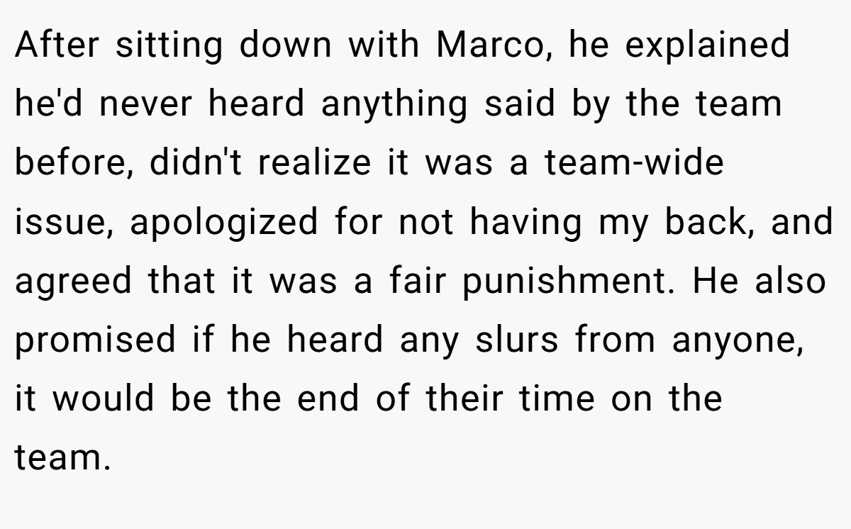 After sitting down with Marco, he explained he'd never heard anything said by the team before, didn't realize it was a team-wide issue, apologized for not having my back, and agreed that it was a fair punishment. He also promised if he heard any slurs from anyone, it would be the end of their time on the team.