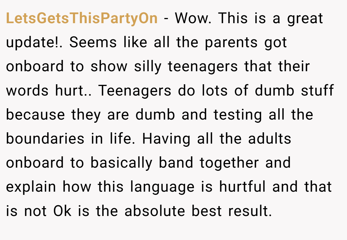 LetsGetsThisPartyOn − Wow. This is a great update!. Seems like all the parents got onboard to show silly teenagers that their words hurt.. Teenagers do lots of dumb stuff because they are dumb and testing all the boundaries in life. Having all the adults onboard to basically band together and explain how this language is hurtful and that is not Ok is the absolute best result.
