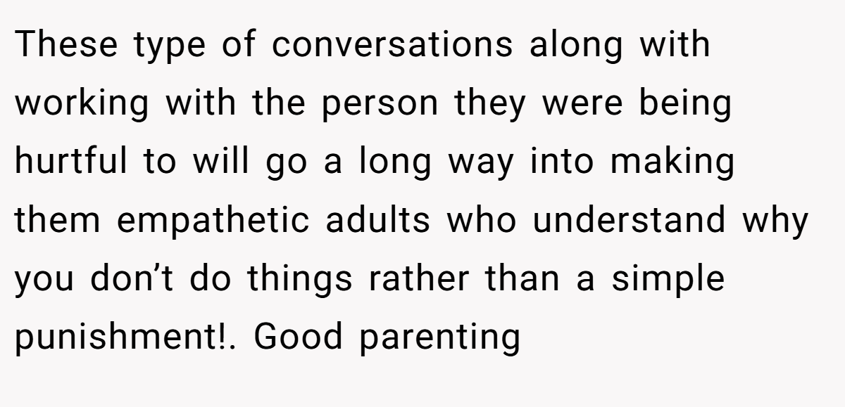 These type of conversations along with working with the person they were being hurtful to will go a long way into making them empathetic adults who understand why you don’t do things rather than a simple punishment!. Good parenting