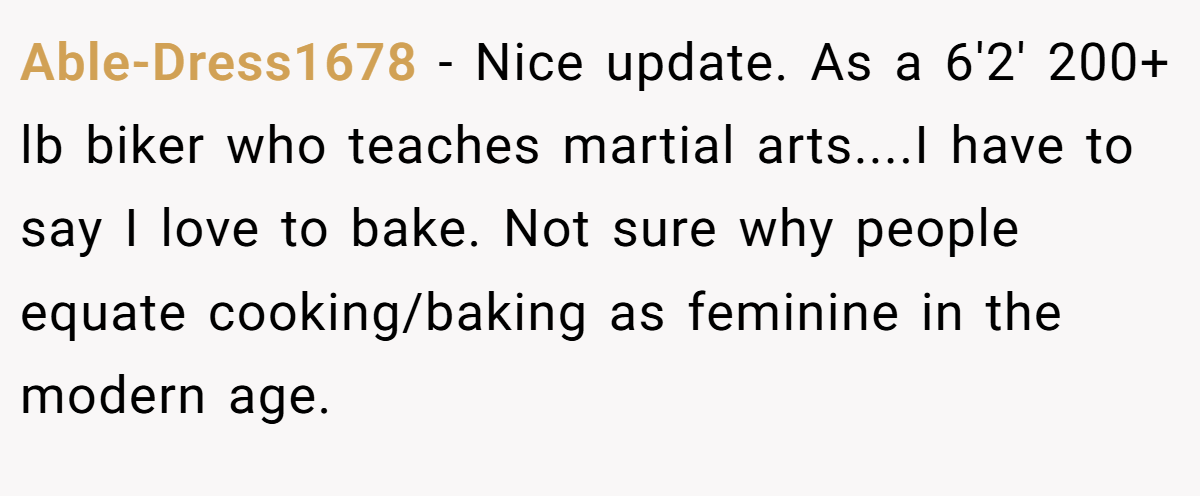 Able-Dress1678 − Nice update. As a 6'2' 200+ lb biker who teaches martial arts....I have to say I love to bake. Not sure why people equate cooking/baking as feminine in the modern age.