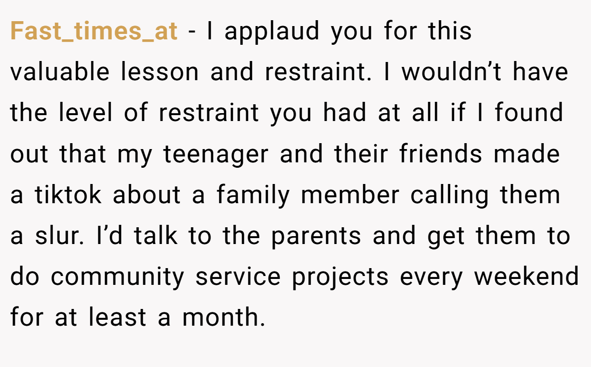 Fast_times_at − I applaud you for this valuable lesson and restraint. I wouldn’t have the level of restraint you had at all if I found out that my teenager and their friends made a tiktok about a family member calling them a slur. I’d talk to the parents and get them to do community service projects every weekend for at least a month.