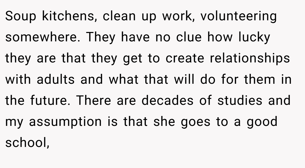 Soup kitchens, clean up work, volunteering somewhere. They have no clue how lucky they are that they get to create relationships with adults and what that will do for them in the future. There are decades of studies and my assumption is that she goes to a good school,