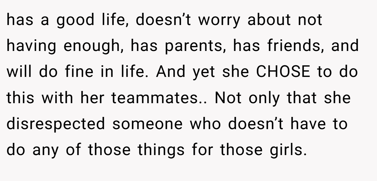 has a good life, doesn’t worry about not having enough, has parents, has friends, and will do fine in life. And yet she CHOSE to do this with her teammates.. Not only that she disrespected someone who doesn’t have to do any of those things for those girls.