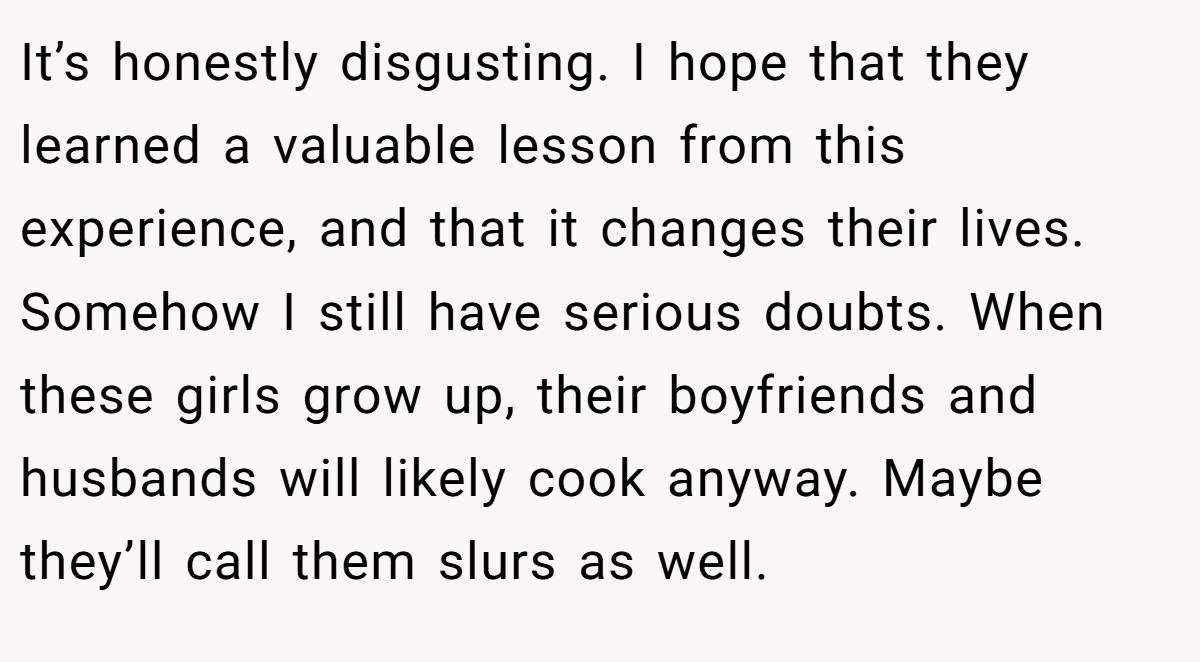 It’s honestly disgusting. I hope that they learned a valuable lesson from this experience, and that it changes their lives. Somehow I still have serious doubts. When these girls grow up, their boyfriends and husbands will likely cook anyway. Maybe they’ll call them slurs as well.