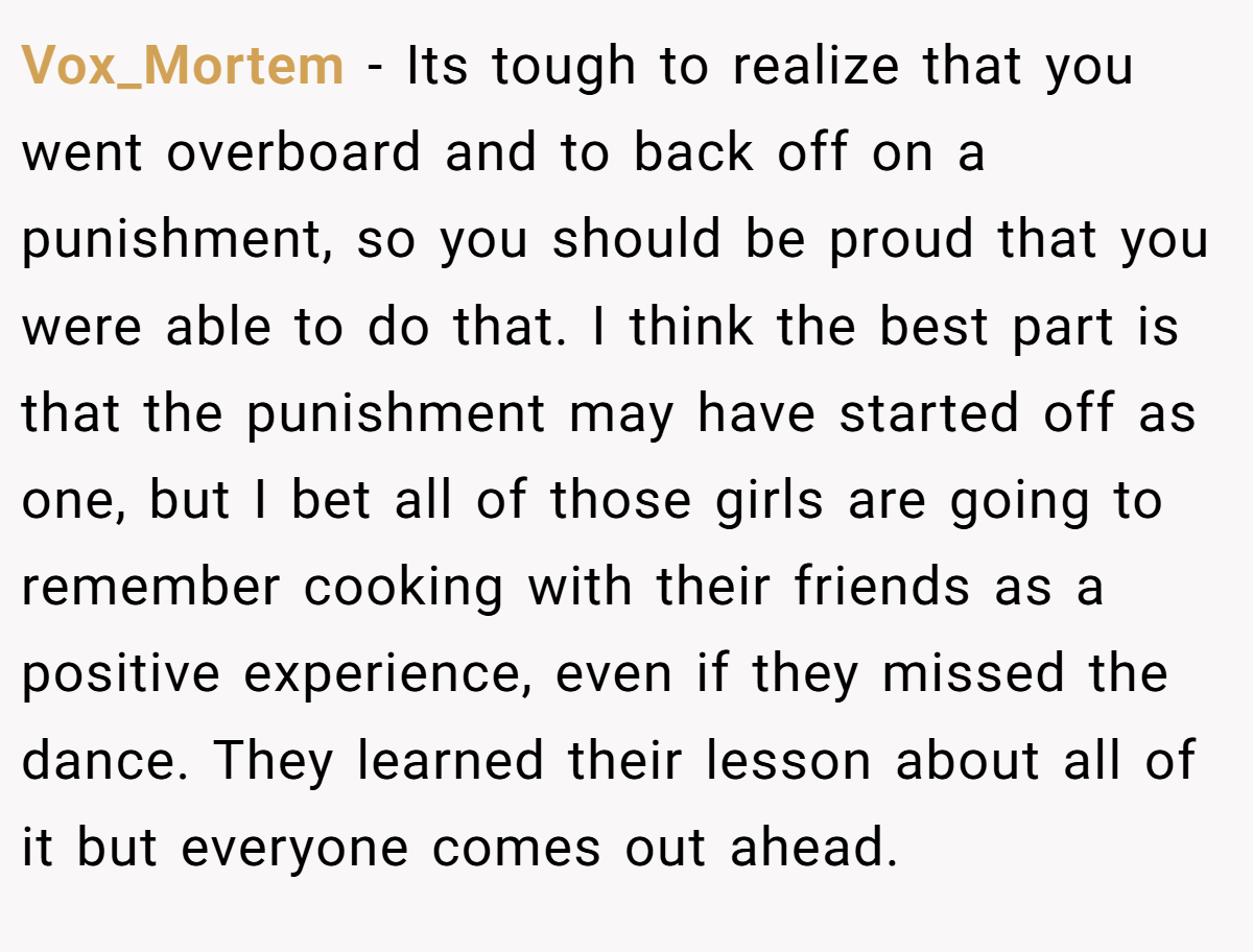 Vox_Mortem − Its tough to realize that you went overboard and to back off on a punishment, so you should be proud that you were able to do that. I think the best part is that the punishment may have started off as one, but I bet all of those girls are going to remember cooking with their friends as a positive experience, even if they missed the dance. They learned their lesson about all of it but everyone comes out ahead.