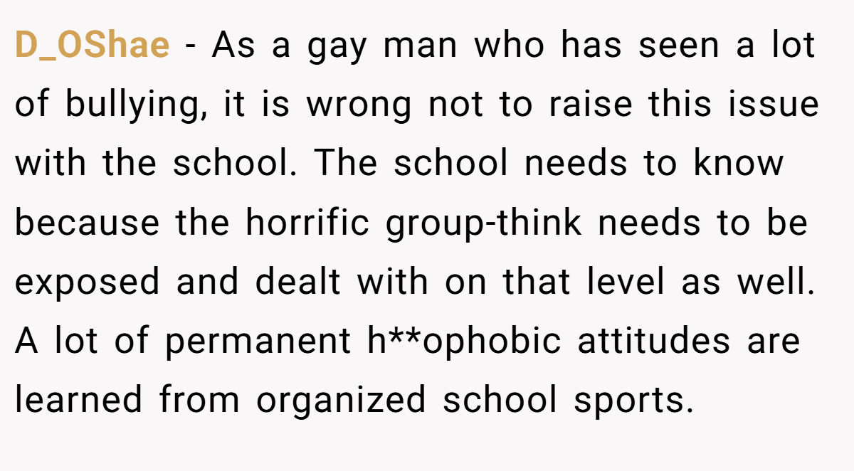 D_OShae − As a gay man who has seen a lot of bullying, it is wrong not to raise this issue with the school. The school needs to know because the horrific group-think needs to be exposed and dealt with on that level as well. A lot of permanent h**ophobic attitudes are learned from organized school sports.