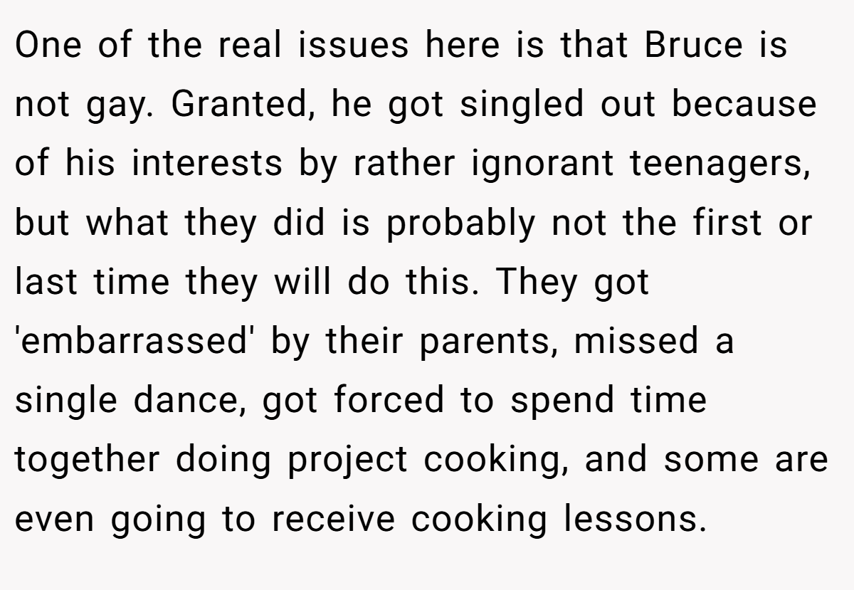 One of the real issues here is that Bruce is not gay. Granted, he got singled out because of his interests by rather ignorant teenagers, but what they did is probably not the first or last time they will do this. They got 'embarrassed' by their parents, missed a single dance, got forced to spend time together doing project cooking, and some are even going to receive cooking lessons.
