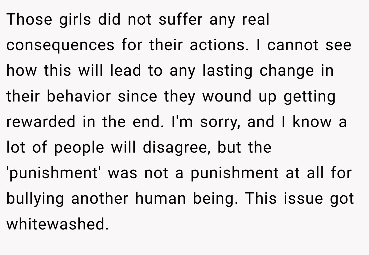 Those girls did not suffer any real consequences for their actions. I cannot see how this will lead to any lasting change in their behavior since they wound up getting rewarded in the end. I'm sorry, and I know a lot of people will disagree, but the 'punishment' was not a punishment at all for bullying another human being. This issue got whitewashed.