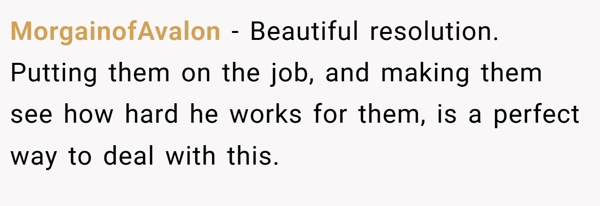 MorgainofAvalon − Beautiful resolution. Putting them on the job, and making them see how hard he works for them, is a perfect way to deal with this.