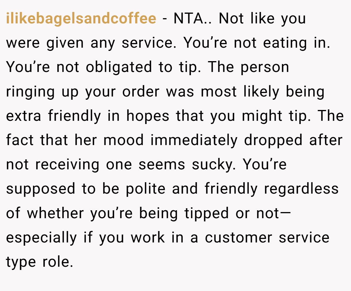 ilikebagelsandcoffee − NTA.. Not like you were given any service. You’re not eating in. You’re not obligated to tip. The person ringing up your order was most likely being extra friendly in hopes that you might tip. The fact that her mood immediately dropped after not receiving one seems sucky. You’re supposed to be polite and friendly regardless of whether you’re being tipped or not—especially if you work in a customer service type role.